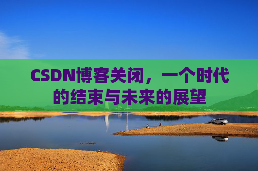 CSDN博客关闭，一个时代的结束与未来的展望